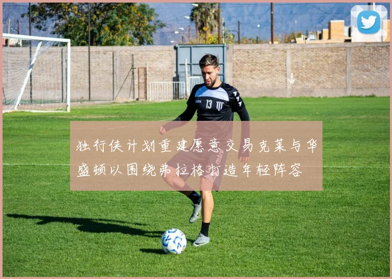 独行侠计划重建愿意交易克莱与华盛顿以围绕弗拉格打造年轻阵容