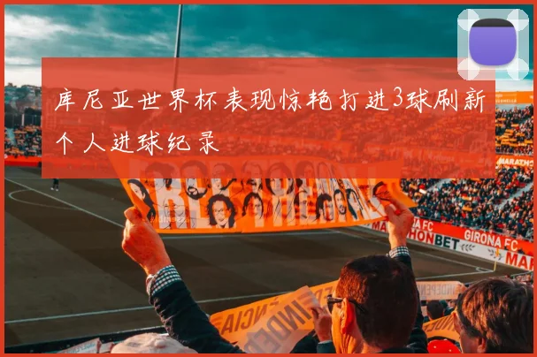 库尼亚世界杯表现惊艳打进3球刷新个人进球纪录