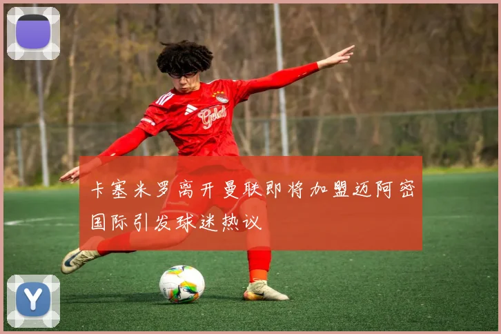 卡塞米罗离开曼联即将加盟迈阿密国际引发球迷热议