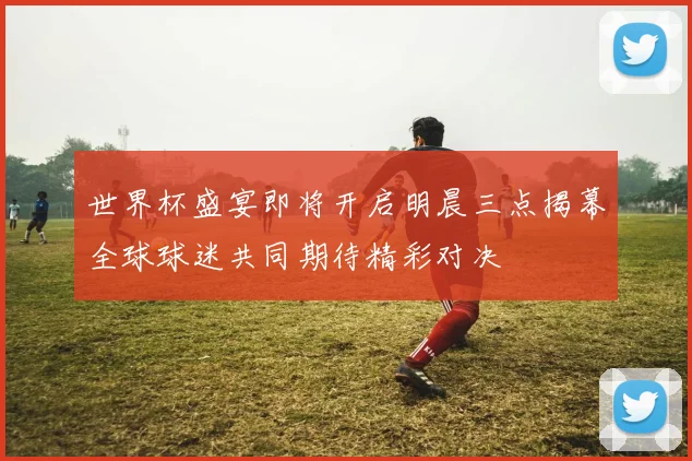 世界杯盛宴即将开启明晨三点揭幕全球球迷共同期待精彩对决