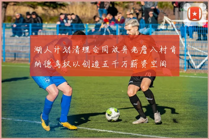 湖人计划清理合同放弃老詹八村肯纳德鸟权以创造五千万薪资空间