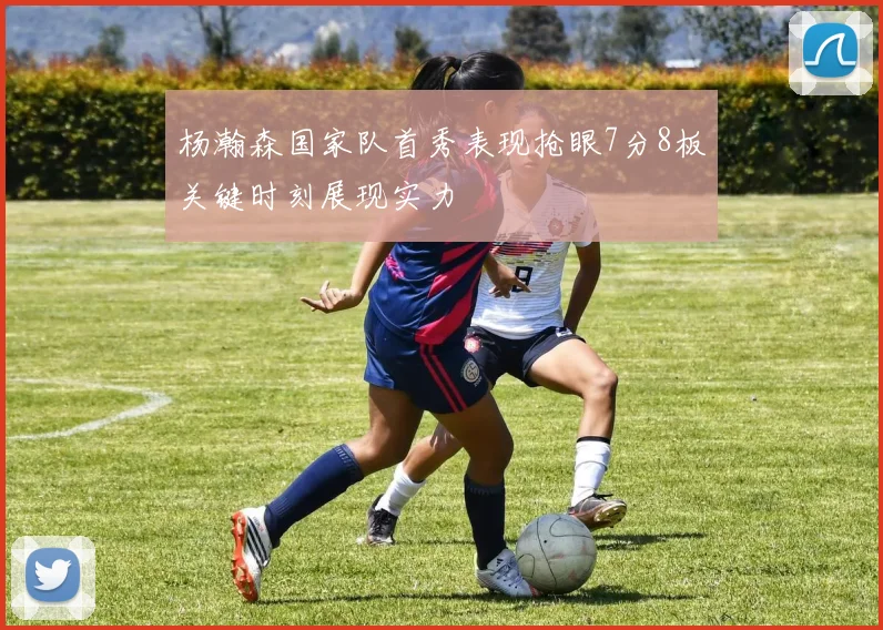 杨瀚森国家队首秀表现抢眼7分8板关键时刻展现实力