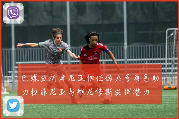 巴媒分析库尼亚担任伪九号角色助力拉菲尼亚与维尼修斯发挥潜力