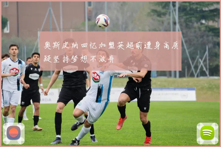 奥斯皮纳回忆加盟英超前遭身高质疑坚持梦想不放弃