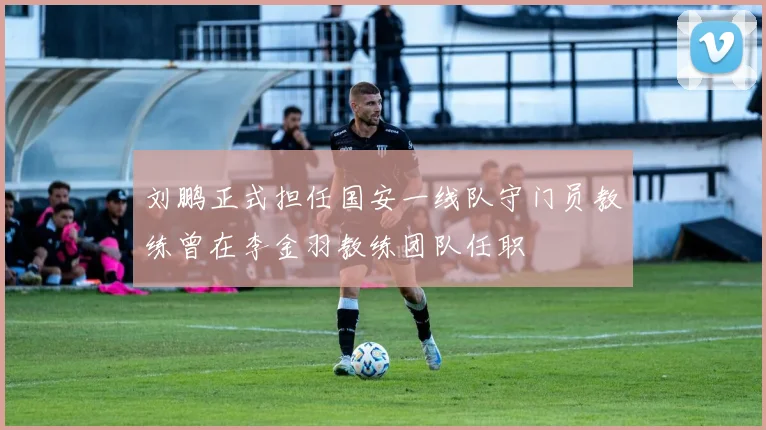 刘鹏正式担任国安一线队守门员教练曾在李金羽教练团队任职