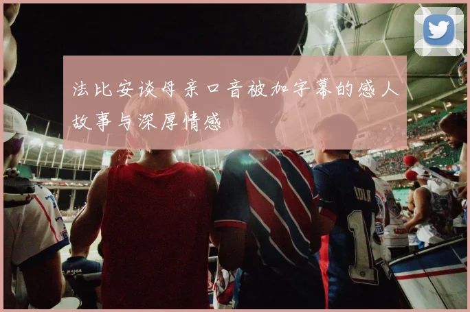 法比安谈母亲口音被加字幕的感人故事与深厚情感